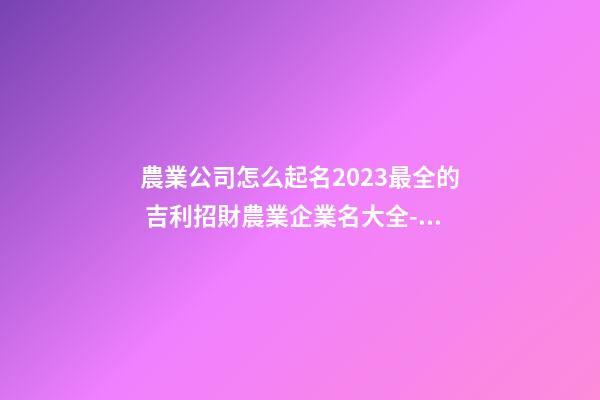 農業公司怎么起名2023最全的 吉利招財農業企業名大全-名學網-第1張-公司起名-玄機派